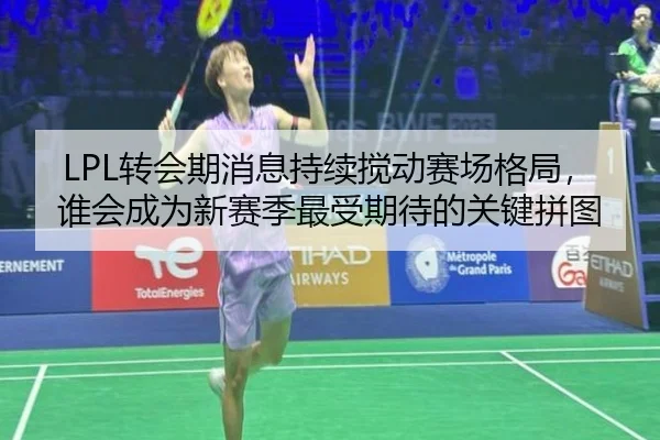LPL转会期消息持续搅动赛场格局，谁会成为新赛季最受期待的关键拼图
